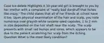 Case Ico-delete Highlights A 10-year-old girl is brought to you by her mother with a complaint of "really bad dandruff that itches like crazy." The child states that all of her friends at school have it too. Upon physical examination of the hair and scalp, you note numerous oval grayish-white sesame seed capsules, 1 to 2 mm in size deposited on the hair shaft near the scalp. The scalp presents with small red bumps and sores, which appears to be due to the patient scratching her scalp from the itching. Question What is the most likely condition?