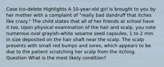 Case Ico-delete Highlights A 10-year-old girl is brought to you by her mother with a complaint of "really bad dandruff that itches like crazy." The child states that all of her friends at school have it too. Upon physical examination of the hair and scalp, you note numerous oval grayish-white sesame seed capsules, 1 to 2 mm in size deposited on the hair shaft near the scalp. The scalp presents with small red bumps and sores, which appears to be due to the patient scratching her scalp from the itching. Question What is the most likely condition?