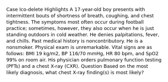 Case Ico-delete Highlights A 17-year-old boy presents with intermittent bouts of shortness of breath, coughing, and chest tightness. The symptoms most often occur during football practice; sometimes, however, they also occur when he is just standing outdoors in cold weather. He denies palpitations, fever, and chills. Past medical history is noncontributory. He is a nonsmoker. Physical exam is unremarkable. Vital signs are as follows: BMI 19 kg/m2, BP 116/70 mmHg, HR 80 bpm, and SpO2 99% on room air. His physician orders pulmonary function testing (PFTs) and a chest X-ray (CXR). Question Based on the most likely diagnosis, what chest X-ray finding(s) is most likely?