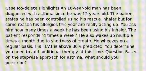 Case Ico-delete Highlights An 18-year-old man has been diagnosed with asthma since he was 12 years old. The patient states he has been controlled using his rescue inhaler but for some reason his allergies this year are really acting up. You ask him how many times a week he has been using his inhaler. The patient responds "4 times a week." He also wakes up multiple times a month due to shortness of breath. He wheezes on a regular basis. His FEV1 is above 80% predicted. You determine you need to add additional therapy at this time. Question Based on the stepwise approach for asthma, what should you prescribe?