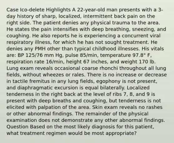 Case Ico-delete Highlights A 22-year-old man presents with a 3-day history of sharp, localized, intermittent back pain on the right side. The patient denies any physical trauma to the area. He states the pain intensifies with deep breathing, sneezing, and coughing. He also reports he is experiencing a concurrent viral respiratory illness, for which he has not sought treatment. He denies any PMH other than typical childhood illnesses. His vitals are: BP 125/76 mm Hg, pulse 85/min, temperature 97.8° F, respiration rate 16/min, height 67 inches, and weight 170 lb. Lung exam reveals occasional coarse rhonchi throughout all lung fields, without wheezes or rales. There is no increase or decrease in tactile fremitus in any lung fields, egophony is not present, and diaphragmatic excursion is equal bilaterally. Localized tenderness in the right back at the level of ribs 7, 8, and 9 is present with deep breaths and coughing, but tenderness is not elicited with palpation of the area. Skin exam reveals no rashes or other abnormal findings. The remainder of the physical examination does not demonstrate any other abnormal findings. Question Based on the most likely diagnosis for this patient, what treatment regimen would be most appropriate?