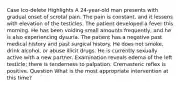 Case Ico-delete Highlights A 24-year-old man presents with gradual onset of scrotal pain. The pain is constant, and it lessens with elevation of the testicles. The patient developed a fever this morning. He has been voiding small amounts frequently, and he is also experiencing dysuria. The patient has a negative past medical history and past surgical history. He does not smoke, drink alcohol, or abuse illicit drugs. He is currently sexually active with a new partner. Examination reveals edema of the left testicle; there is tenderness to palpation. Cremasteric reflex is positive. Question What is the most appropriate intervention at this time?