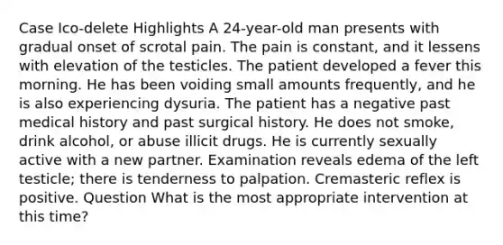 Case Ico-delete Highlights A 24-year-old man presents with gradual onset of scrotal pain. The pain is constant, and it lessens with elevation of the testicles. The patient developed a fever this morning. He has been voiding small amounts frequently, and he is also experiencing dysuria. The patient has a negative past medical history and past surgical history. He does not smoke, drink alcohol, or abuse illicit drugs. He is currently sexually active with a new partner. Examination reveals edema of the left testicle; there is tenderness to palpation. Cremasteric reflex is positive. Question What is the most appropriate intervention at this time?