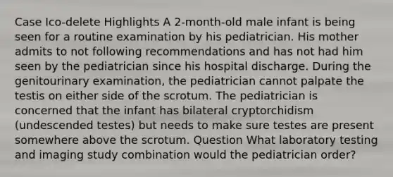 Case Ico-delete Highlights A 2-month-old male infant is being seen for a routine examination by his pediatrician. His mother admits to not following recommendations and has not had him seen by the pediatrician since his hospital discharge. During the genitourinary examination, the pediatrician cannot palpate the testis on either side of the scrotum. The pediatrician is concerned that the infant has bilateral cryptorchidism (undescended testes) but needs to make sure testes are present somewhere above the scrotum. Question What laboratory testing and imaging study combination would the pediatrician order?