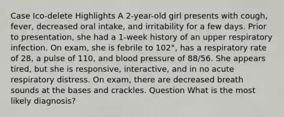 Case Ico-delete Highlights A 2-year-old girl presents with cough, fever, decreased oral intake, and irritability for a few days. Prior to presentation, she had a 1-week history of an upper respiratory infection. On exam, she is febrile to 102°, has a respiratory rate of 28, a pulse of 110, and blood pressure of 88/56. She appears tired, but she is responsive, interactive, and in no acute respiratory distress. On exam, there are decreased breath sounds at the bases and crackles. Question What is the most likely diagnosis?