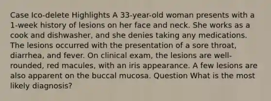 Case Ico-delete Highlights A 33-year-old woman presents with a 1-week history of lesions on her face and neck. She works as a cook and dishwasher, and she denies taking any medications. The lesions occurred with the presentation of a sore throat, diarrhea, and fever. On clinical exam, the lesions are well-rounded, red macules, with an iris appearance. A few lesions are also apparent on the buccal mucosa. Question What is the most likely diagnosis?