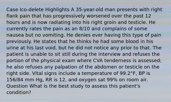 Case Ico-delete Highlights A 35-year-old man presents with right flank pain that has progressively worsened over the past 12 hours and is now radiating into his right groin and testicle. He currently rates the pain as an 8/10 and complains of some nausea but no vomiting. He denies ever having this type of pain previously. He states that he thinks he had some blood in his urine at his last void, but he did not notice any prior to that. The patient is unable to sit still during the interview and refuses the portion of the physical exam where CVA tenderness is assessed; he also refuses any palpation of the abdomen or testicle on the right side. Vital signs include a temperature of 99.2°F, BP is 156/84 mm Hg, RR is 12, and oxygen sat 99% on room air. Question What is the best study to assess this patient's condition?