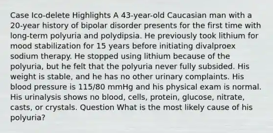 Case Ico-delete Highlights A 43-year-old Caucasian man with a 20-year history of bipolar disorder presents for the first time with long-term polyuria and polydipsia. He previously took lithium for mood stabilization for 15 years before initiating divalproex sodium therapy. He stopped using lithium because of the polyuria, but he felt that the polyuria never fully subsided. His weight is stable, and he has no other urinary complaints. His blood pressure is 115/80 mmHg and his physical exam is normal. His urinalysis shows no blood, cells, protein, glucose, nitrate, casts, or crystals. Question What is the most likely cause of his polyuria?