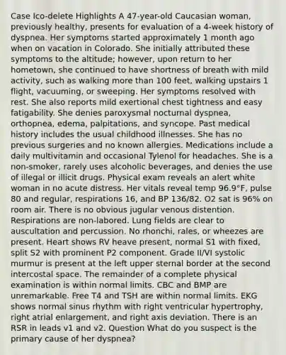 Case Ico-delete Highlights A 47-year-old Caucasian woman, previously healthy, presents for evaluation of a 4-week history of dyspnea. Her symptoms started approximately 1 month ago when on vacation in Colorado. She initially attributed these symptoms to the altitude; however, upon return to her hometown, she continued to have shortness of breath with mild activity, such as walking more than 100 feet, walking upstairs 1 flight, vacuuming, or sweeping. Her symptoms resolved with rest. She also reports mild exertional chest tightness and easy fatigability. She denies paroxysmal nocturnal dyspnea, orthopnea, edema, palpitations, and syncope. Past medical history includes the usual childhood illnesses. She has no previous surgeries and no known allergies. Medications include a daily multivitamin and occasional Tylenol for headaches. She is a non-smoker, rarely uses alcoholic beverages, and denies the use of illegal or illicit drugs. Physical exam reveals an alert white woman in no acute distress. Her vitals reveal temp 96.9°F, pulse 80 and regular, respirations 16, and BP 136/82. O2 sat is 96% on room air. There is no obvious jugular venous distention. Respirations are non-labored. Lung fields are clear to auscultation and percussion. No rhonchi, rales, or wheezes are present. Heart shows RV heave present, normal S1 with fixed, split S2 with prominent P2 component. Grade II/VI systolic murmur is present at the left upper sternal border at the second intercostal space. The remainder of a complete physical examination is within normal limits. CBC and BMP are unremarkable. Free T4 and TSH are within normal limits. EKG shows normal sinus rhythm with right ventricular hypertrophy, right atrial enlargement, and right axis deviation. There is an RSR in leads v1 and v2. Question What do you suspect is the primary cause of her dyspnea?