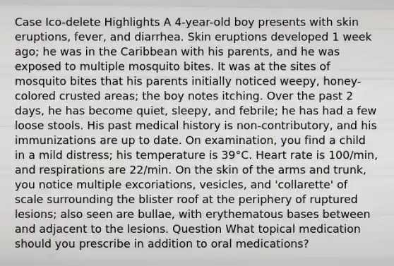 Case Ico-delete Highlights A 4-year-old boy presents with skin eruptions, fever, and diarrhea. Skin eruptions developed 1 week ago; he was in the Caribbean with his parents, and he was exposed to multiple mosquito bites. It was at the sites of mosquito bites that his parents initially noticed weepy, honey-colored crusted areas; the boy notes itching. Over the past 2 days, he has become quiet, sleepy, and febrile; he has had a few loose stools. His past medical history is non-contributory, and his immunizations are up to date. On examination, you find a child in a mild distress; his temperature is 39°C. Heart rate is 100/min, and respirations are 22/min. On the skin of the arms and trunk, you notice multiple excoriations, vesicles, and 'collarette' of scale surrounding the blister roof at the periphery of ruptured lesions; also seen are bullae, with erythematous bases between and adjacent to the lesions. Question What topical medication should you prescribe in addition to oral medications?