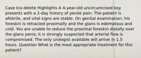 Case Ico-delete Highlights A 4-year-old uncircumcised boy presents with a 2-day history of penile pain. The patient is afebrile, and vital signs are stable. On genital examination, his foreskin is retracted proximally and the glans is edematous and cold. You are unable to reduce the proximal foreskin distally over the glans penis; it is strongly suspected that arterial flow is compromised. The only urologist available will arrive in 1.5 hours. Question What is the most appropriate treatment for this patient?