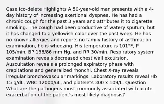 Case Ico-delete Highlights A 50-year-old man presents with a 4-day history of increasing exertional dyspnea. He has had a chronic cough for the past 3 years and attributes it to cigarette smoking. The cough had been productive of watery sputum, but it has changed to a yellowish color over the past week. He has no known allergies and reports no family history of asthma; on examination, he is wheezing. His temperature is 101°F, P 105/min, BP 136/86 mm Hg, and RR 30/min. Respiratory system examination reveals decreased chest wall excursion. Auscultation reveals a prolonged expiratory phase with crepitations and generalized rhonchi. Chest X-ray reveals irregular bronchovascular markings. Laboratory results reveal Hb 15 g/dL, WBC 12000/uL, and platelets 300 x 109/L. Question What are the pathogens most commonly associated with acute exacerbation of the patient's most likely diagnosis?