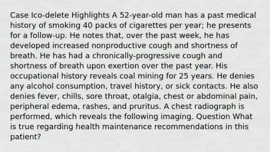 Case Ico-delete Highlights A 52-year-old man has a past medical history of smoking 40 packs of cigarettes per year; he presents for a follow-up. He notes that, over the past week, he has developed increased nonproductive cough and shortness of breath. He has had a chronically-progressive cough and shortness of breath upon exertion over the past year. His occupational history reveals coal mining for 25 years. He denies any alcohol consumption, travel history, or sick contacts. He also denies fever, chills, sore throat, otalgia, chest or abdominal pain, peripheral edema, rashes, and pruritus. A chest radiograph is performed, which reveals the following imaging. Question What is true regarding health maintenance recommendations in this patient?