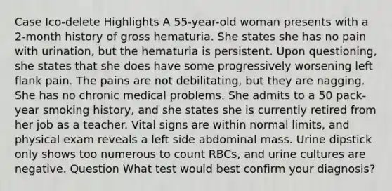 Case Ico-delete Highlights A 55-year-old woman presents with a 2-month history of gross hematuria. She states she has no pain with urination, but the hematuria is persistent. Upon questioning, she states that she does have some progressively worsening left flank pain. The pains are not debilitating, but they are nagging. She has no chronic medical problems. She admits to a 50 pack-year smoking history, and she states she is currently retired from her job as a teacher. Vital signs are within normal limits, and physical exam reveals a left side abdominal mass. Urine dipstick only shows too numerous to count RBCs, and urine cultures are negative. Question What test would best confirm your diagnosis?