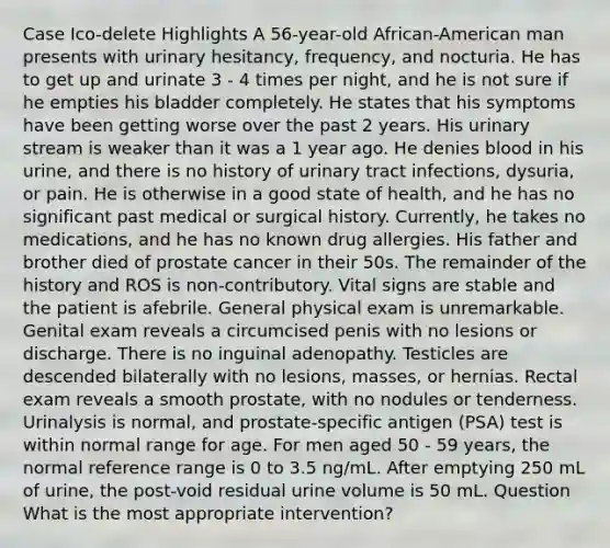 Case Ico-delete Highlights A 56-year-old African-American man presents with urinary hesitancy, frequency, and nocturia. He has to get up and urinate 3 - 4 times per night, and he is not sure if he empties his bladder completely. He states that his symptoms have been getting worse over the past 2 years. His urinary stream is weaker than it was a 1 year ago. He denies blood in his urine, and there is no history of urinary tract infections, dysuria, or pain. He is otherwise in a good state of health, and he has no significant past medical or surgical history. Currently, he takes no medications, and he has no known drug allergies. His father and brother died of prostate cancer in their 50s. The remainder of the history and ROS is non-contributory. Vital signs are stable and the patient is afebrile. General physical exam is unremarkable. Genital exam reveals a circumcised penis with no lesions or discharge. There is no inguinal adenopathy. Testicles are descended bilaterally with no lesions, masses, or hernias. Rectal exam reveals a smooth prostate, with no nodules or tenderness. Urinalysis is normal, and prostate-specific antigen (PSA) test is within normal range for age. For men aged 50 - 59 years, the normal reference range is 0 to 3.5 ng/mL. After emptying 250 mL of urine, the post-void residual urine volume is 50 mL. Question What is the most appropriate intervention?