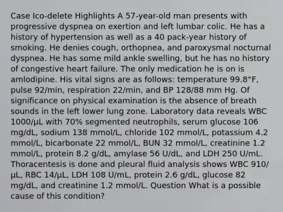 Case Ico-delete Highlights A 57-year-old man presents with progressive dyspnea on exertion and left lumbar colic. He has a history of hypertension as well as a 40 pack-year history of smoking. He denies cough, orthopnea, and paroxysmal nocturnal dyspnea. He has some mild ankle swelling, but he has no history of congestive heart failure. The only medication he is on is amlodipine. His vital signs are as follows: temperature 99.8°F, pulse 92/min, respiration 22/min, and BP 128/88 mm Hg. Of significance on physical examination is the absence of breath sounds in the left lower lung zone. Laboratory data reveals WBC 1000/μL with 70% segmented neutrophils, serum glucose 106 mg/dL, sodium 138 mmol/L, chloride 102 mmol/L, potassium 4.2 mmol/L, bicarbonate 22 mmol/L, BUN 32 mmol/L, creatinine 1.2 mmol/L, protein 8.2 g/dL, amylase 56 U/dL, and LDH 250 U/mL. Thoracentesis is done and pleural fluid analysis shows WBC 910/μL, RBC 14/μL, LDH 108 U/mL, protein 2.6 g/dL, glucose 82 mg/dL, and creatinine 1.2 mmol/L. Question What is a possible cause of this condition?