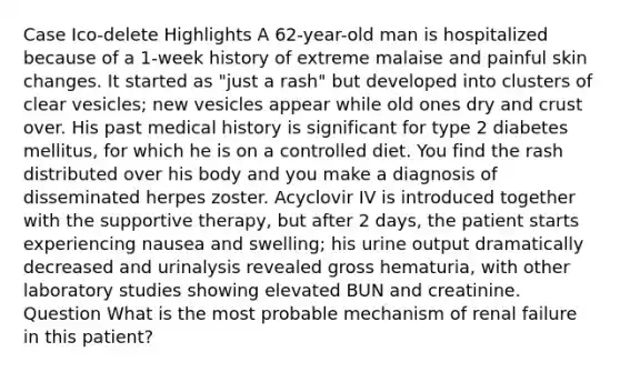 Case Ico-delete Highlights A 62-year-old man is hospitalized because of a 1-week history of extreme malaise and painful skin changes. It started as "just a rash" but developed into clusters of clear vesicles; new vesicles appear while old ones dry and crust over. His past medical history is significant for type 2 diabetes mellitus, for which he is on a controlled diet. You find the rash distributed over his body and you make a diagnosis of disseminated herpes zoster. Acyclovir IV is introduced together with the supportive therapy, but after 2 days, the patient starts experiencing nausea and swelling; his urine output dramatically decreased and urinalysis revealed gross hematuria, with other laboratory studies showing elevated BUN and creatinine. Question What is the most probable mechanism of renal failure in this patient?