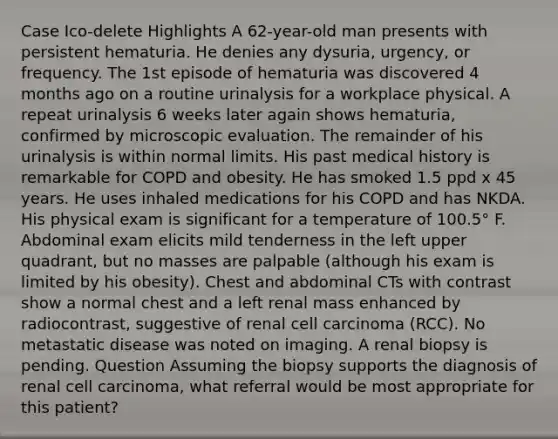 Case Ico-delete Highlights A 62-year-old man presents with persistent hematuria. He denies any dysuria, urgency, or frequency. The 1st episode of hematuria was discovered 4 months ago on a routine urinalysis for a workplace physical. A repeat urinalysis 6 weeks later again shows hematuria, confirmed by microscopic evaluation. The remainder of his urinalysis is within normal limits. His past medical history is remarkable for COPD and obesity. He has smoked 1.5 ppd x 45 years. He uses inhaled medications for his COPD and has NKDA. His physical exam is significant for a temperature of 100.5° F. Abdominal exam elicits mild tenderness in the left upper quadrant, but no masses are palpable (although his exam is limited by his obesity). Chest and abdominal CTs with contrast show a normal chest and a left renal mass enhanced by radiocontrast, suggestive of renal cell carcinoma (RCC). No metastatic disease was noted on imaging. A renal biopsy is pending. Question Assuming the biopsy supports the diagnosis of renal cell carcinoma, what referral would be most appropriate for this patient?