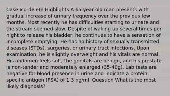 Case Ico-delete Highlights A 65-year-old man presents with gradual increase of urinary frequency over the previous few months. Most recently he has difficulties starting to urinate and the stream seemed slow. Despite of waking up several times per night to release his bladder, he continues to have a sensation of incomplete emptying. He has no history of sexually transmitted diseases (STDs), surgeries, or urinary tract infections. Upon examination, he is slightly overweight and his vitals are normal. His abdomen feels soft, the genitals are benign, and his prostate is non-tender and moderately enlarged (35-40g). Lab tests are negative for blood presence in urine and indicate a protein-specific antigen (PSA) of 1.3 ng/ml. Question What is the most likely diagnosis?