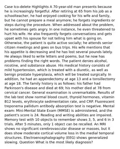 Case Ico-delete Highlights A 70-year-old man presents because he is increasingly forgetful. After retiring at 65 from his job as a schoolteacher, he had enjoyed cooking for his wife and family, but he cannot prepare a meal anymore; he forgets ingredients or steps during the procedure. When addressed about the problem, he sometimes gets angry. In one instance, he even threatened to hurt his wife. He also frequently forgets conversations and gets upset with his spouse for not telling him what is going on. Otherwise, the patient is quite active socially; he attends senior citizen meetings and goes on bus trips. His wife mentions that his appetite is decreasing and he has lost several pounds lately. He always liked to write letters and poems, but he now has problems finding the right words. The patient denies alcohol, nicotine, and substance abuse. His medical history consists of mild hypertension, which is treated with a diuretic, as well as benign prostate hyperplasia, which will be treated surgically. In addition, he had an appendectomy at age 13 and a tonsillectomy at age 18. The family history is as follows: his father had Parkinson's disease and died at 69; his mother died at 78 from cervical cancer. General examination is unremarkable. Results of the lab test show normal blood count, thyroid hormones, vitamin B12 levels, erythrocyte sedimentation rate, and CRP. Fluorescent treponema pallidum antibody absorption test is negative. Mental exam: Mini-Mental State Exam (MMSE) is administered, and the patient's score is 24. Reading and writing abilities are impaired. Memory test with 10 objects to remember shows 3, 5, and 6 in 3 trials. After 5 minutes, only 1 object can be recalled. An MRI shows no significant cerebrovascular disease or masses, but it does show moderate cortical volume loss in the medial temporal structures. Electroencephalography (EEG) shows generalized slowing. Question What is the most likely diagnosis?