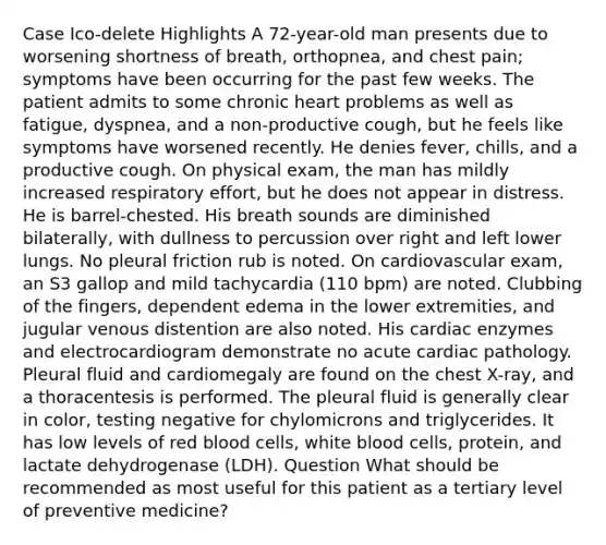 Case Ico-delete Highlights A 72-year-old man presents due to worsening shortness of breath, orthopnea, and chest pain; symptoms have been occurring for the past few weeks. The patient admits to some chronic heart problems as well as fatigue, dyspnea, and a non-productive cough, but he feels like symptoms have worsened recently. He denies fever, chills, and a productive cough. On physical exam, the man has mildly increased respiratory effort, but he does not appear in distress. He is barrel-chested. His breath sounds are diminished bilaterally, with dullness to percussion over right and left lower lungs. No pleural friction rub is noted. On cardiovascular exam, an S3 gallop and mild tachycardia (110 bpm) are noted. Clubbing of the fingers, dependent edema in the lower extremities, and jugular venous distention are also noted. His cardiac enzymes and electrocardiogram demonstrate no acute cardiac pathology. Pleural fluid and cardiomegaly are found on the chest X-ray, and a thoracentesis is performed. The pleural fluid is generally clear in color, testing negative for chylomicrons and triglycerides. It has low levels of red blood cells, white blood cells, protein, and lactate dehydrogenase (LDH). Question What should be recommended as most useful for this patient as a tertiary level of preventive medicine?