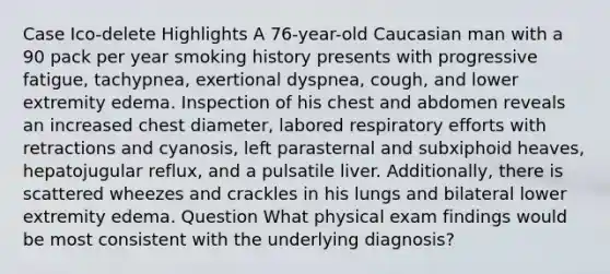 Case Ico-delete Highlights A 76-year-old Caucasian man with a 90 pack per year smoking history presents with progressive fatigue, tachypnea, exertional dyspnea, cough, and lower extremity edema. Inspection of his chest and abdomen reveals an increased chest diameter, labored respiratory efforts with retractions and cyanosis, left parasternal and subxiphoid heaves, hepatojugular reflux, and a pulsatile liver. Additionally, there is scattered wheezes and crackles in his lungs and bilateral lower extremity edema. Question What physical exam findings would be most consistent with the underlying diagnosis?