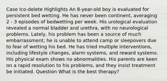 Case Ico-delete Highlights An 8-year-old boy is evaluated for persistent bed wetting. He has never been continent, averaging 2 - 3 episodes of bedwetting per week. His urological evaluation revealed a normal bladder and urethra, with no neurological problems. Lately, his problem has been a source of much embarrassment; he is unable to attend camp or sleepovers due to fear of wetting his bed. He has tried multiple interventions, including lifestyle changes, alarm systems, and reward systems. His physical exam shows no abnormalities. His parents are keen on a rapid resolution to his problems, and they insist treatment be initiated. Question What is the best therapy?