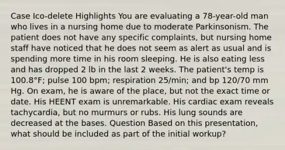 Case Ico-delete Highlights You are evaluating a 78-year-old man who lives in a nursing home due to moderate Parkinsonism. The patient does not have any specific complaints, but nursing home staff have noticed that he does not seem as alert as usual and is spending more time in his room sleeping. He is also eating less and has dropped 2 lb in the last 2 weeks. The patient's temp is 100.8°F; pulse 100 bpm; respiration 25/min; and bp 120/70 mm Hg. On exam, he is aware of the place, but not the exact time or date. His HEENT exam is unremarkable. His cardiac exam reveals tachycardia, but no murmurs or rubs. His lung sounds are decreased at the bases. Question Based on this presentation, what should be included as part of the initial workup?