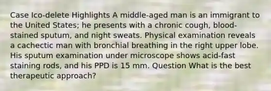 Case Ico-delete Highlights A middle-aged man is an immigrant to the United States; he presents with a chronic cough, blood-stained sputum, and night sweats. Physical examination reveals a cachectic man with bronchial breathing in the right upper lobe. His sputum examination under microscope shows acid-fast staining rods, and his PPD is 15 mm. Question What is the best therapeutic approach?
