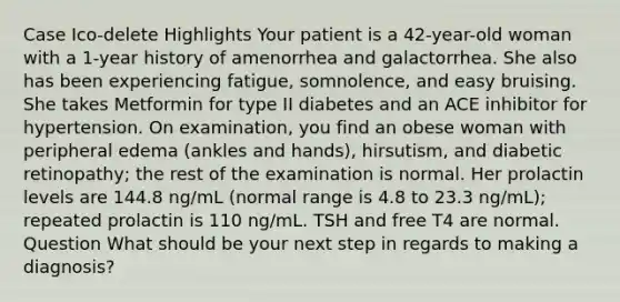 Case Ico-delete Highlights Your patient is a 42-year-old woman with a 1-year history of amenorrhea and galactorrhea. She also has been experiencing fatigue, somnolence, and easy bruising. She takes Metformin for type II diabetes and an ACE inhibitor for hypertension. On examination, you find an obese woman with peripheral edema (ankles and hands), hirsutism, and diabetic retinopathy; the rest of the examination is normal. Her prolactin levels are 144.8 ng/mL (normal range is 4.8 to 23.3 ng/mL); repeated prolactin is 110 ng/mL. TSH and free T4 are normal. Question What should be your next step in regards to making a diagnosis?