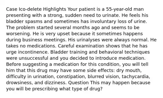 Case Ico-delete Highlights Your patient is a 55-year-old man presenting with a strong, sudden need to urinate. He feels his bladder spasms and sometimes has involuntary loss of urine. The problem started several months ago and seems to be worsening. He is very upset because it sometimes happens during business meetings. His urinalyses were always normal. He takes no medications. Careful examination shows that he has urge incontinence. Bladder training and behavioral techniques were unsuccessful and you decided to introduce medication. Before suggesting a medication for this condition, you will tell him that this drug may have some side effects: dry mouth, difficulty in urination, constipation, blurred vision, tachycardia, drowsiness, and dizziness. Question This may happen because you will be prescribing what type of drug?