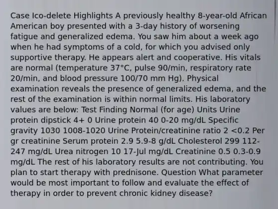 Case Ico-delete Highlights A previously healthy 8-year-old African American boy presented with a 3-day history of worsening fatigue and generalized edema. You saw him about a week ago when he had symptoms of a cold, for which you advised only supportive therapy. He appears alert and cooperative. His vitals are normal (temperature 37°C, pulse 90/min, respiratory rate 20/min, and blood pressure 100/70 mm Hg). Physical examination reveals the presence of generalized edema, and the rest of the examination is within normal limits. His laboratory values are below: Test Finding Normal (for age) Units Urine protein dipstick 4+ 0 Urine protein 40 0-20 mg/dL Specific gravity 1030 1008-1020 Urine Protein/creatinine ratio 2 <0.2 Per gr creatinine Serum protein 2.9 5.9-8 g/dL Cholesterol 299 112-247 mg/dL Urea nitrogen 10 17-Jul mg/dL Creatinine 0.5 0.3-0.9 mg/dL The rest of his laboratory results are not contributing. You plan to start therapy with prednisone. Question What parameter would be most important to follow and evaluate the effect of therapy in order to prevent chronic kidney disease?