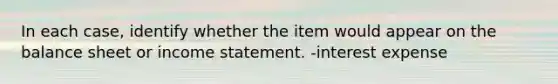 In each case, identify whether the item would appear on the balance sheet or <a href='https://www.questionai.com/knowledge/kCPMsnOwdm-income-statement' class='anchor-knowledge'>income statement</a>. -interest expense