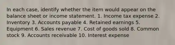 In each case, identify whether the item would appear on the balance sheet or <a href='https://www.questionai.com/knowledge/kCPMsnOwdm-income-statement' class='anchor-knowledge'>income statement</a>. 1. Income tax expense 2. Inventory 3. <a href='https://www.questionai.com/knowledge/kWc3IVgYEK-accounts-payable' class='anchor-knowledge'>accounts payable</a> 4. Retained earnings 5. Equipment 6. Sales revenue 7. Cost of goods sold 8. Common stock 9. Accounts receivable 10. Interest expense