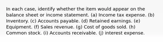 In each case, identify whether the item would appear on the balance sheet or income statement. (a) Income tax expense. (b) Inventory. (c) Accounts payable. (d) Retained earnings. (e) Equipment. (f) Sales revenue. (g) Cost of goods sold. (h) Common stock. (i) Accounts receivable. (j) interest expense.