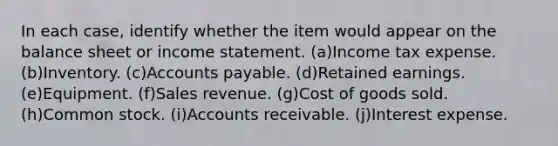 In each case, identify whether the item would appear on the balance sheet or income statement. (a)Income tax expense. (b)Inventory. (c)Accounts payable. (d)Retained earnings. (e)Equipment. (f)Sales revenue. (g)Cost of goods sold. (h)Common stock. (i)Accounts receivable. (j)Interest expense.