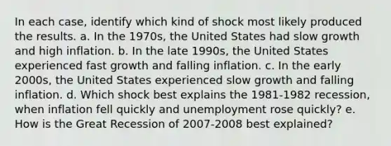 In each case, identify which kind of shock most likely produced the results. a. In the 1970s, the United States had slow growth and high inflation. b. In the late 1990s, the United States experienced fast growth and falling inflation. c. In the early 2000s, the United States experienced slow growth and falling inflation. d. Which shock best explains the 1981-1982 recession, when inflation fell quickly and unemployment rose quickly? e. How is the Great Recession of 2007-2008 best explained?