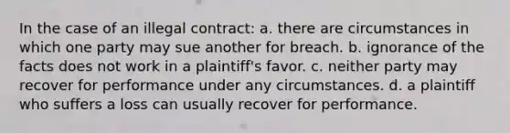 In the case of an illegal contract: a. there are circumstances in which one party may sue another for breach. b. ignorance of the facts does not work in a plaintiff's favor. c. neither party may recover for performance under any circumstances. d. a plaintiff who suffers a loss can usually recover for performance.