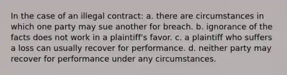 In the case of an illegal contract: a. there are circumstances in which one party may sue another for breach. b. ignorance of the facts does not work in a plaintiff's favor. c. a plaintiff who suffers a loss can usually recover for performance. d. neither party may recover for performance under any circumstances.