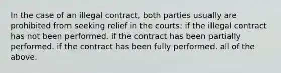 In the case of an illegal contract, both parties usually are prohibited from seeking relief in the courts: if the illegal contract has not been performed. if the contract has been partially performed. if the contract has been fully performed. all of the above.