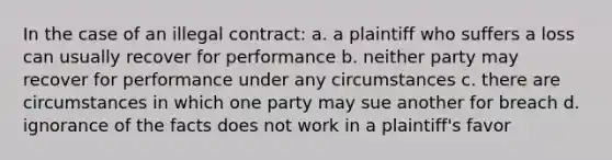 In the case of an illegal contract: a. a plaintiff who suffers a loss can usually recover for performance b. neither party may recover for performance under any circumstances c. there are circumstances in which one party may sue another for breach d. ignorance of the facts does not work in a plaintiff's favor