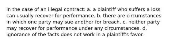 in the case of an illegal contract: a. a plaintiff who suffers a loss can usually recover for performance. b. there are circumstances in which one party may sue another for breach. c. neither party may recover for performance under any circumstances. d. ignorance of the facts does not work in a plaintiff's favor.