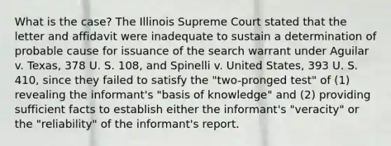 What is the case? The Illinois Supreme Court stated that the letter and affidavit were inadequate to sustain a determination of probable cause for issuance of the search warrant under Aguilar v. Texas, 378 U. S. 108, and Spinelli v. United States, 393 U. S. 410, since they failed to satisfy the "two-pronged test" of (1) revealing the informant's "basis of knowledge" and (2) providing sufficient facts to establish either the informant's "veracity" or the "reliability" of the informant's report.