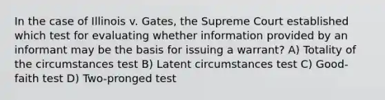 In the case of Illinois v. Gates, the Supreme Court established which test for evaluating whether information provided by an informant may be the basis for issuing a warrant? A) Totality of the circumstances test B) Latent circumstances test C) Good-faith test D) Two-pronged test