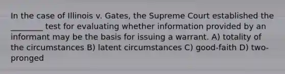 In the case of Illinois v. Gates, the Supreme Court established the ________ test for evaluating whether information provided by an informant may be the basis for issuing a warrant. A) totality of the circumstances B) latent circumstances C) good-faith D) two-pronged