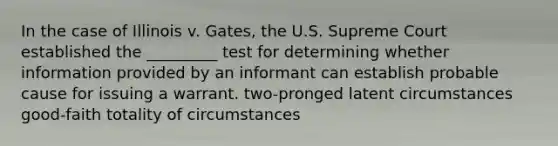 In the case of Illinois v. Gates, the U.S. Supreme Court established the _________ test for determining whether information provided by an informant can establish probable cause for issuing a warrant. two-pronged latent circumstances good-faith totality of circumstances