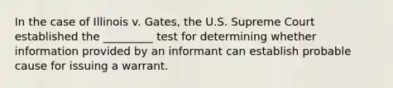 In the case of Illinois v. Gates, the U.S. Supreme Court established the _________ test for determining whether information provided by an informant can establish probable cause for issuing a warrant.