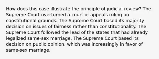 How does this case illustrate the principle of judicial review? The Supreme Court overturned a court of appeals ruling on constitutional grounds. The Supreme Court based its majority decision on issues of fairness rather than constitutionality. The Supreme Court followed the lead of the states that had already legalized same-sex marriage. The Supreme Court based its decision on public opinion, which was increasingly in favor of same-sex marriage.