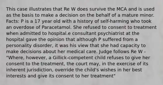 This case illustrates that Re W does survive the MCA and is used as the basis to make a decision on the behalf of a mature minor. Facts: P is a 17 year old with a history of self-harming who took an overdose of Paracetamol. She refused to consent to treatment when admitted to hospital.e consultant psychiatrist at the hospital gave the opinion that although P suffered from a personality disorder, it was his view that she had capacity to make decisions about her medical care. Judge follows Re W - "Where, however, a Gillick-competent child refuses to give her consent to the treatment, the court may, in the exercise of its inherent jurisdiction, override the child's wishes in her best interests and give its consent to her treatment"