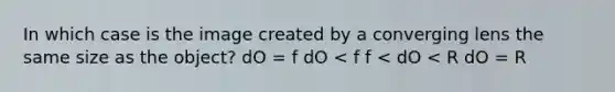 In which case is the image created by a converging lens the same size as the object? dO = f dO < f f < dO < R dO = R